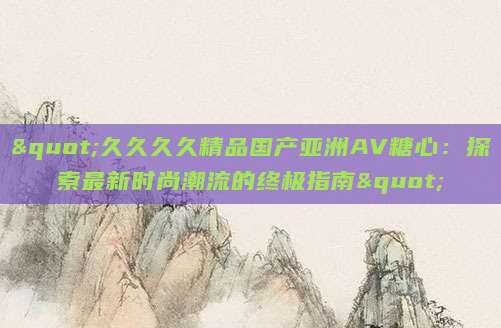 "久久久久精品国产亚洲AV糖心：探索最新时尚潮流的终极指南"